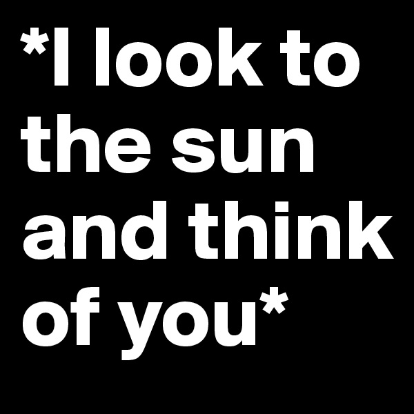 *I look to the sun and think of you*
