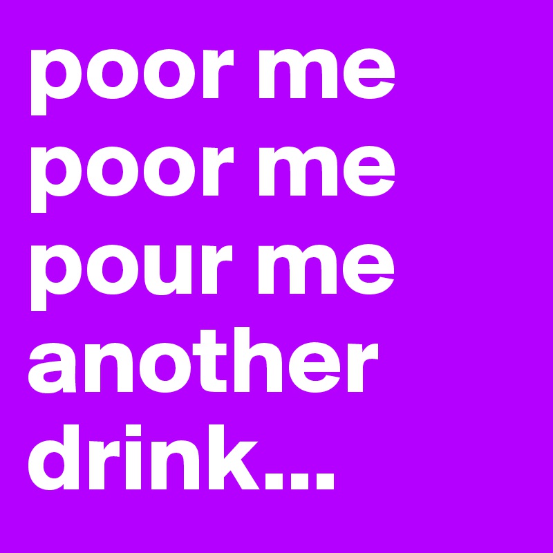 poor me poor me pour me another drink...