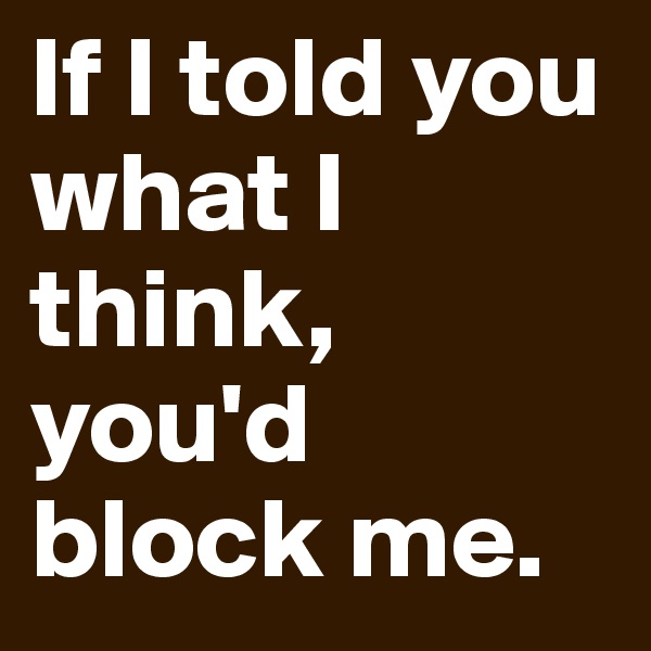 If I told you what I think, you'd block me.