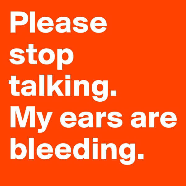 Please stop talking.
My ears are bleeding.