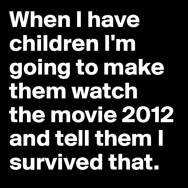 When I have children I'm going to make them watch the movie 2012 and tell them I survived that.