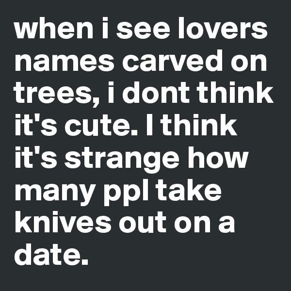 when i see lovers names carved on trees, i dont think it's cute. I think it's strange how many ppl take knives out on a date.