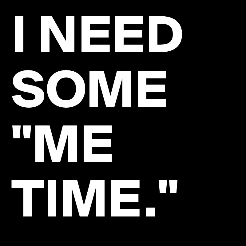 I NEED SOME "ME TIME."