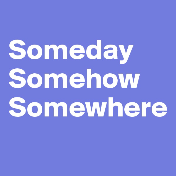 
Someday
Somehow
Somewhere
