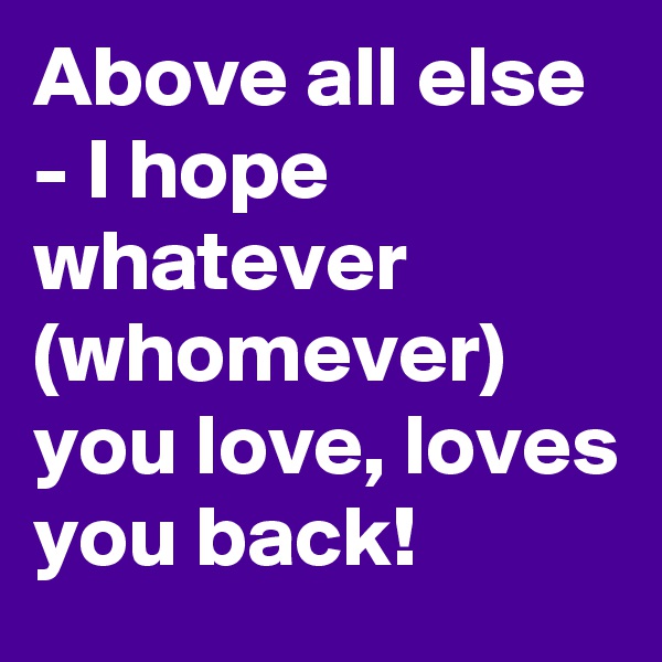 Above all else - I hope whatever (whomever) you love, loves you back!