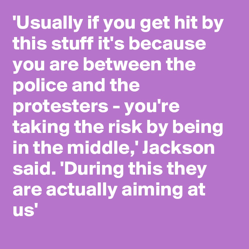 'Usually if you get hit by this stuff it's because you are between the police and the protesters - you're taking the risk by being in the middle,' Jackson said. 'During this they are actually aiming at us'