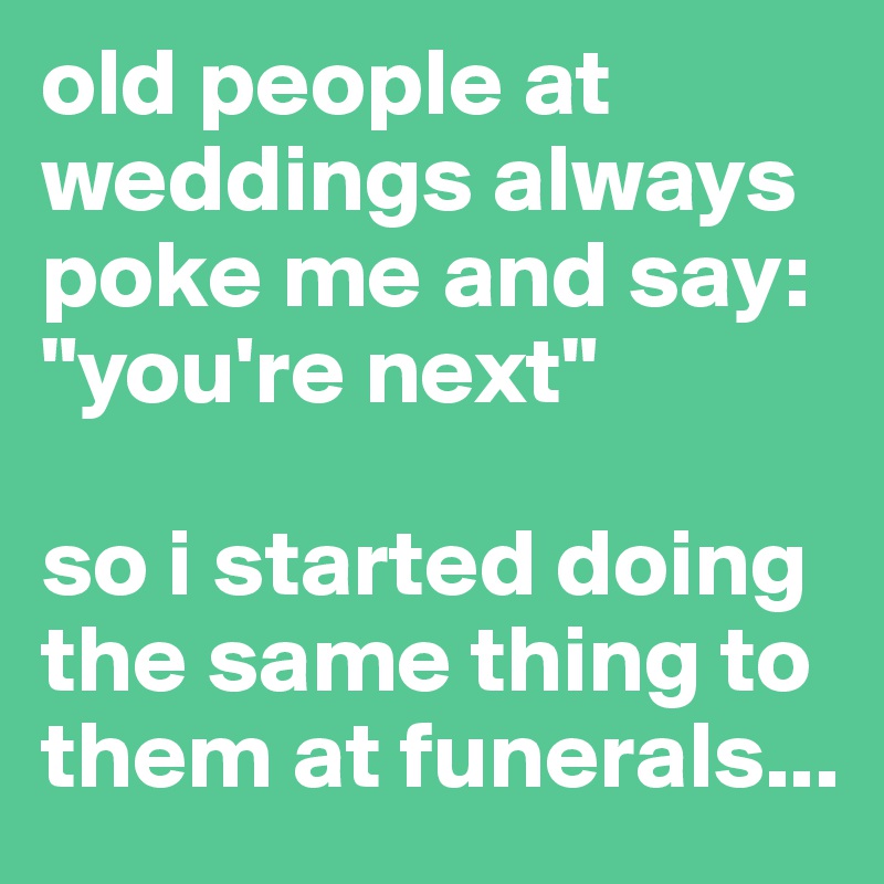 old people at weddings always poke me and say: "you're next"

so i started doing the same thing to them at funerals...