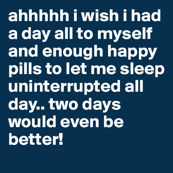 ahhhhh i wish i had a day all to myself and enough happy pills to let me sleep uninterrupted all day.. two days would even be better! 