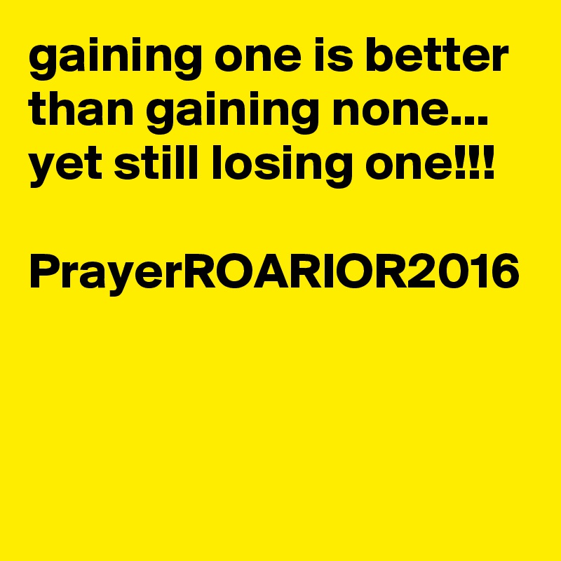 gaining one is better than gaining none...
yet still losing one!!!

PrayerROARIOR2016
