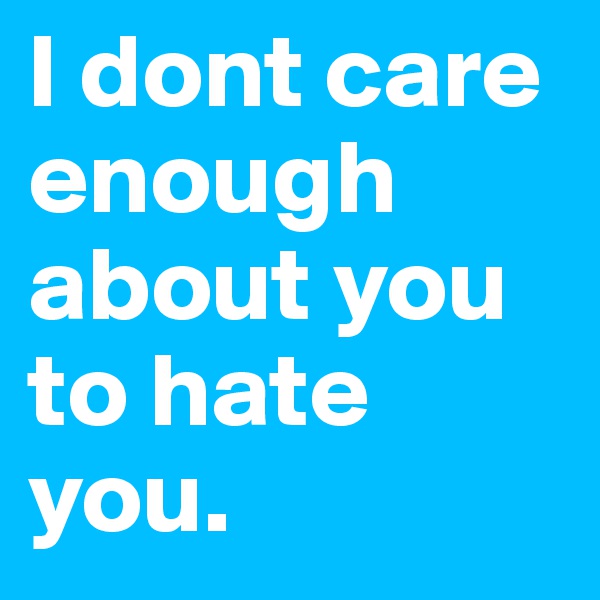 I dont care enough about you to hate you. 