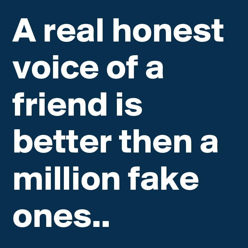 A real honest voice of a friend is better then a million fake ones..