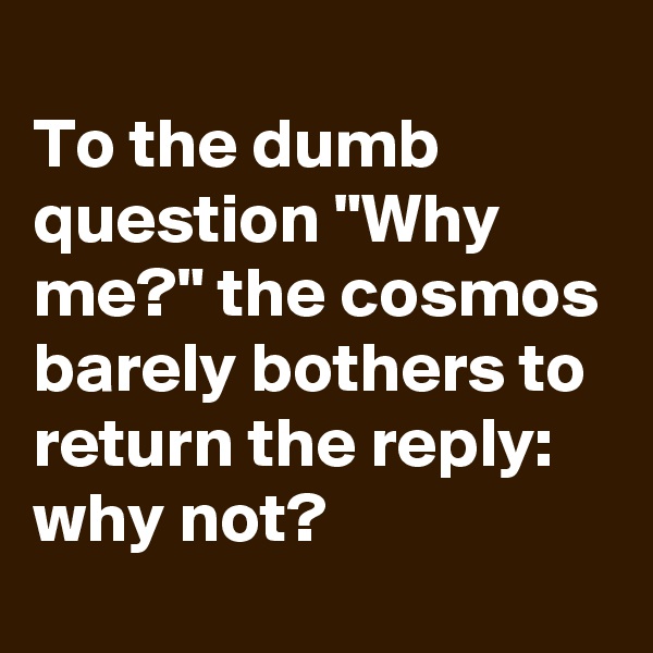 
To the dumb question "Why me?" the cosmos barely bothers to return the reply: why not?