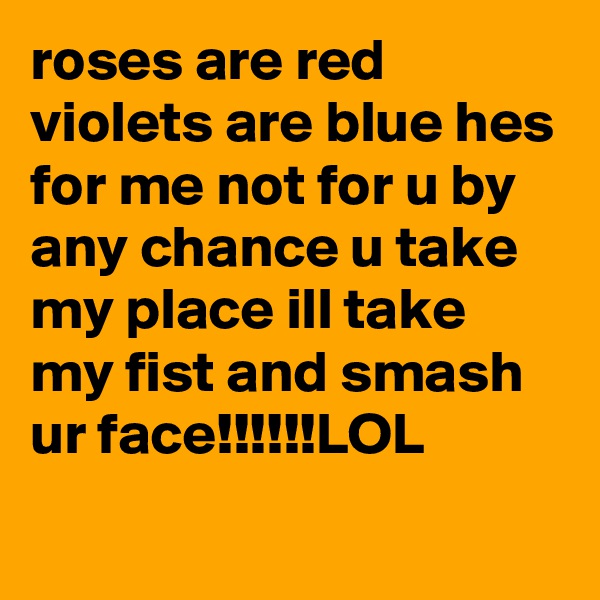 roses are red violets are blue hes for me not for u by any chance u take my place ill take my fist and smash ur face!!!!!!LOL
