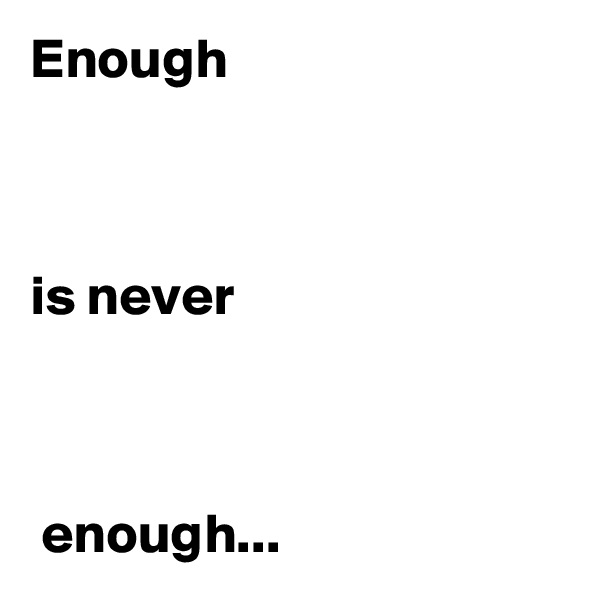 Enough 



is never



 enough...