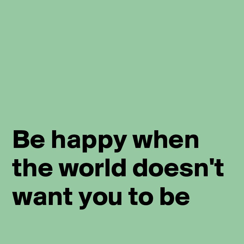 



Be happy when the world doesn't want you to be