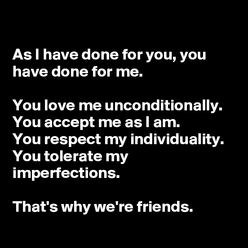 

As I have done for you, you have done for me. 

You love me unconditionally. 
You accept me as I am. 
You respect my individuality. 
You tolerate my imperfections. 

That's why we're friends. 
