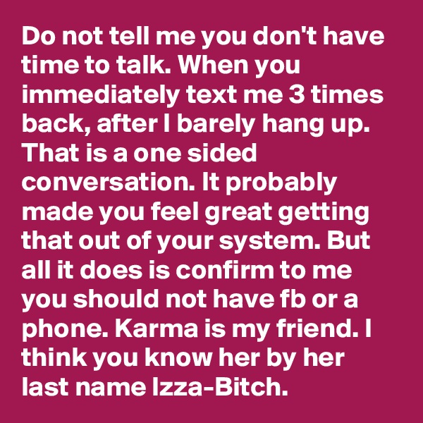 Do not tell me you don't have time to talk. When you immediately text me 3 times back, after I barely hang up. That is a one sided conversation. It probably made you feel great getting that out of your system. But all it does is confirm to me you should not have fb or a phone. Karma is my friend. I think you know her by her last name Izza-Bitch.