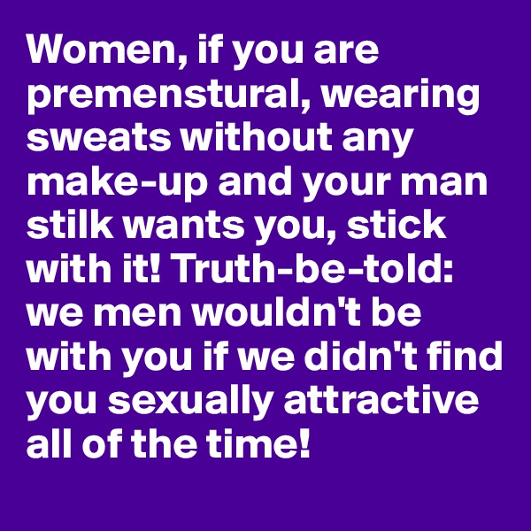 Women, if you are premenstural, wearing sweats without any make-up and your man stilk wants you, stick with it! Truth-be-told: we men wouldn't be with you if we didn't find you sexually attractive all of the time!