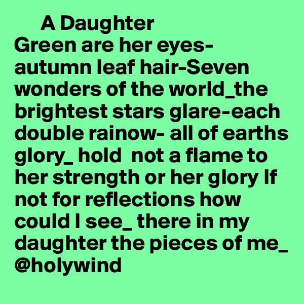       A Daughter
Green are her eyes-autumn leaf hair-Seven wonders of the world_the brightest stars glare-each double rainow- all of earths glory_ hold  not a flame to her strength or her glory If not for reflections how could I see_ there in my daughter the pieces of me_ 
@holywind