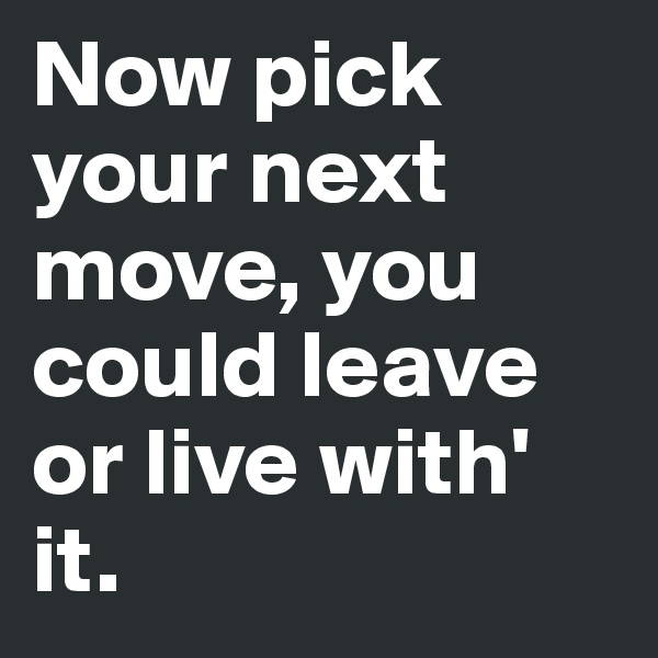 Now pick your next move, you could leave or live with' it.