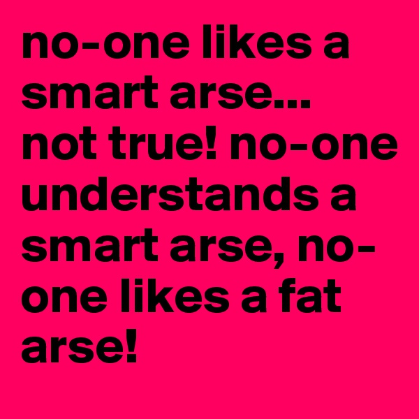 no-one likes a smart arse... not true! no-one understands a smart arse, no-one likes a fat arse!
