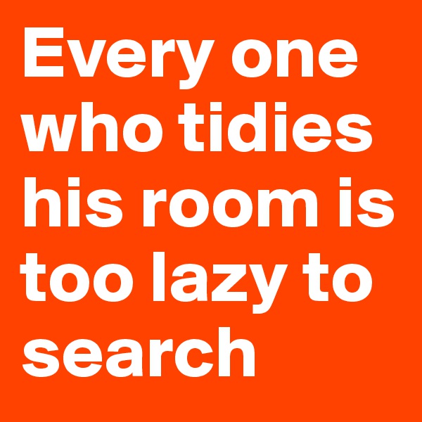 Every one who tidies his room is too lazy to search
