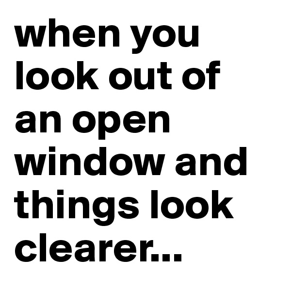 when you look out of an open window and things look clearer...