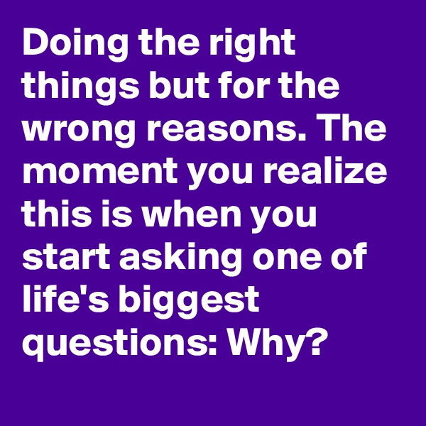 Doing the right things but for the wrong reasons. The moment you realize this is when you start asking one of life's biggest questions: Why?