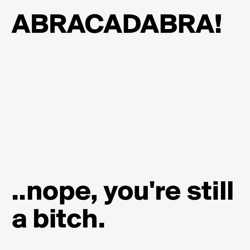 ABRACADABRA!





..nope, you're still a bitch. 