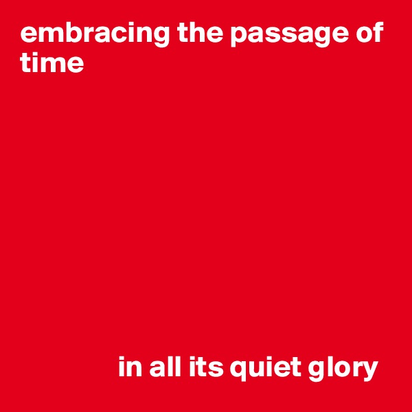 embracing the passage of time









                in all its quiet glory