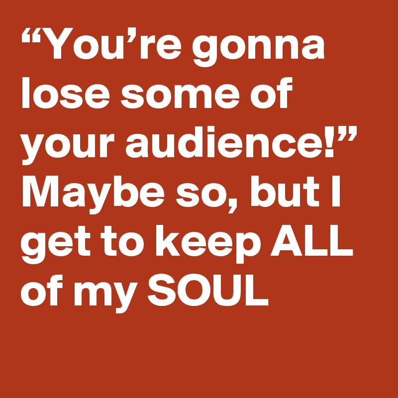 “You’re gonna lose some of your audience!” Maybe so, but I get to keep ALL of my SOUL