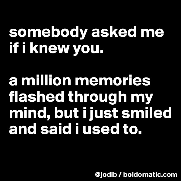 
somebody asked me if i knew you. 

a million memories flashed through my mind, but i just smiled and said i used to. 
