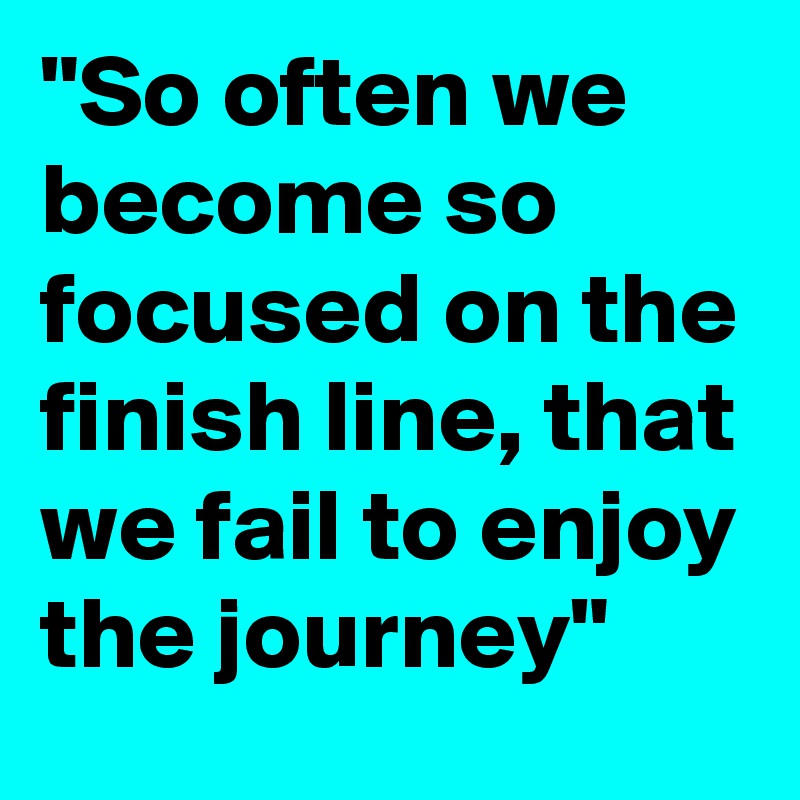 "So often we become so focused on the finish line, that we fail to enjoy the journey"