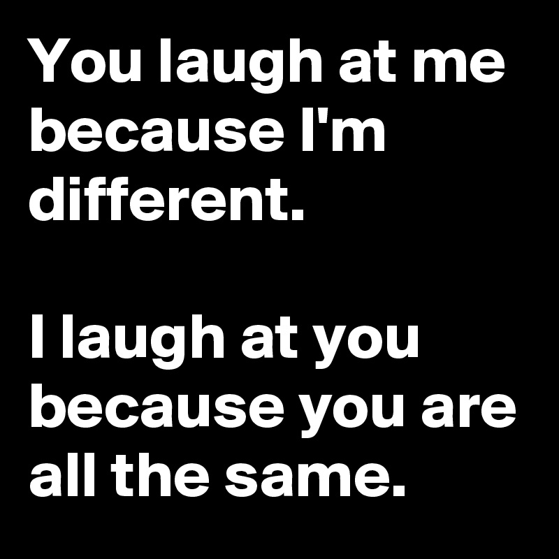 You laugh at me because I'm different.

I laugh at you because you are all the same.