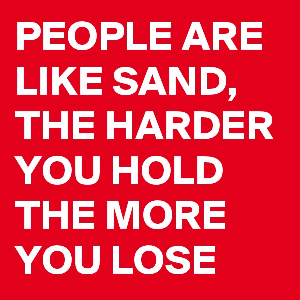 PEOPLE ARE LIKE SAND, THE HARDER YOU HOLD THE MORE YOU LOSE