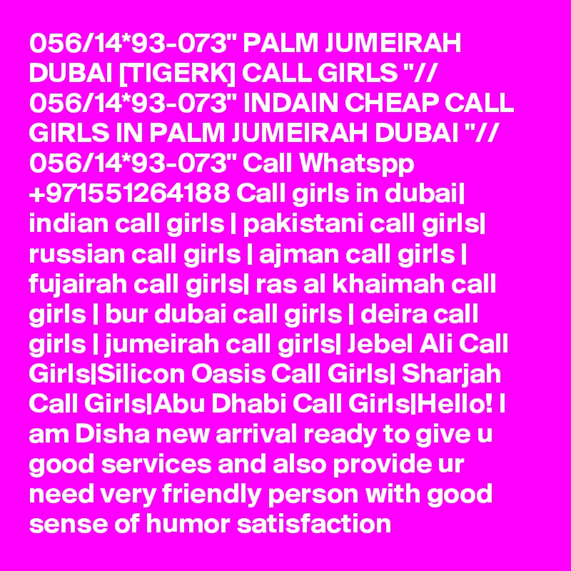 056/14*93-073" PALM JUMEIRAH DUBAI [TIGERK] CALL GIRLS "// 056/14*93-073" INDAIN CHEAP CALL GIRLS IN PALM JUMEIRAH DUBAI "// 056/14*93-073" Call Whatspp +971551264188 Call girls in dubai| indian call girls | pakistani call girls| russian call girls | ajman call girls | fujairah call girls| ras al khaimah call girls | bur dubai call girls | deira call girls | jumeirah call girls| Jebel Ali Call Girls|Silicon Oasis Call Girls| Sharjah Call Girls|Abu Dhabi Call Girls|Hello! I am Disha new arrival ready to give u good services and also provide ur need very friendly person with good sense of humor satisfaction 