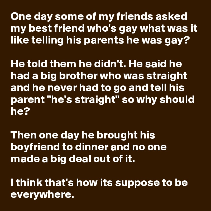 One day some of my friends asked my best friend who's gay what was it like telling his parents he was gay?

He told them he didn't. He said he had a big brother who was straight and he never had to go and tell his parent "he's straight" so why should he?

Then one day he brought his boyfriend to dinner and no one made a big deal out of it.

I think that's how its suppose to be everywhere.