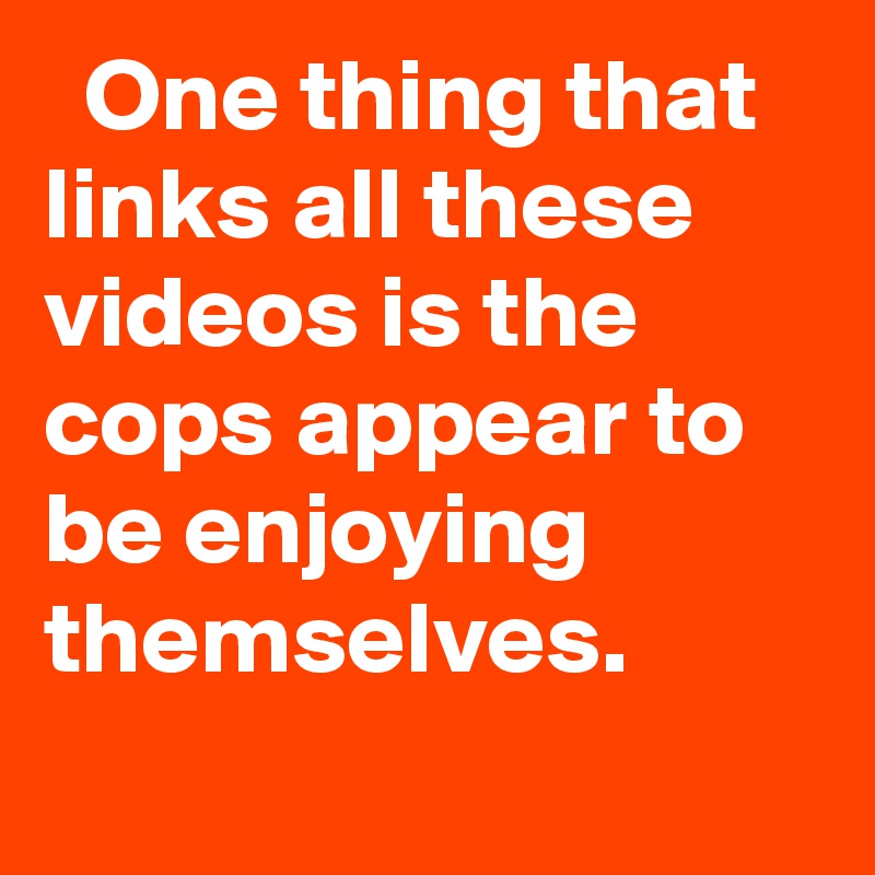   One thing that links all these videos is the cops appear to be enjoying themselves.
