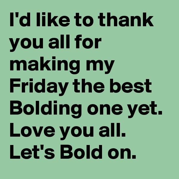 I'd like to thank you all for making my Friday the best Bolding one yet. Love you all. Let's Bold on.