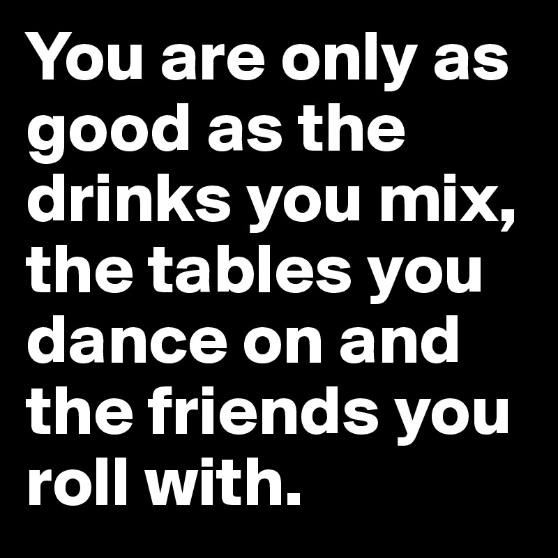 You are only as good as the drinks you mix, the tables you dance on and the friends you roll with.
