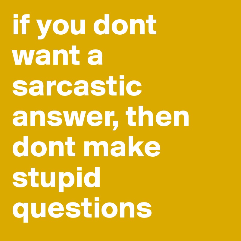 if you dont want a sarcastic answer, then dont make stupid questions