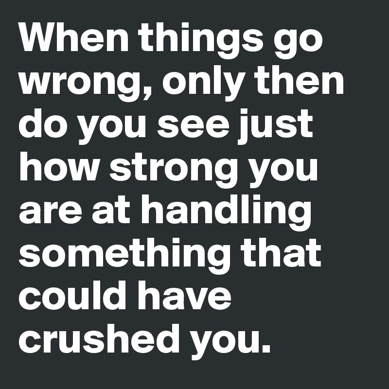 When things go wrong, only then do you see just how strong you are at handling something that could have crushed you. 