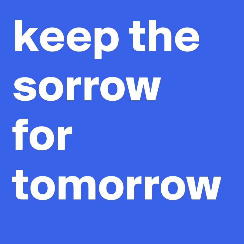 keep the sorrow for tomorrow 