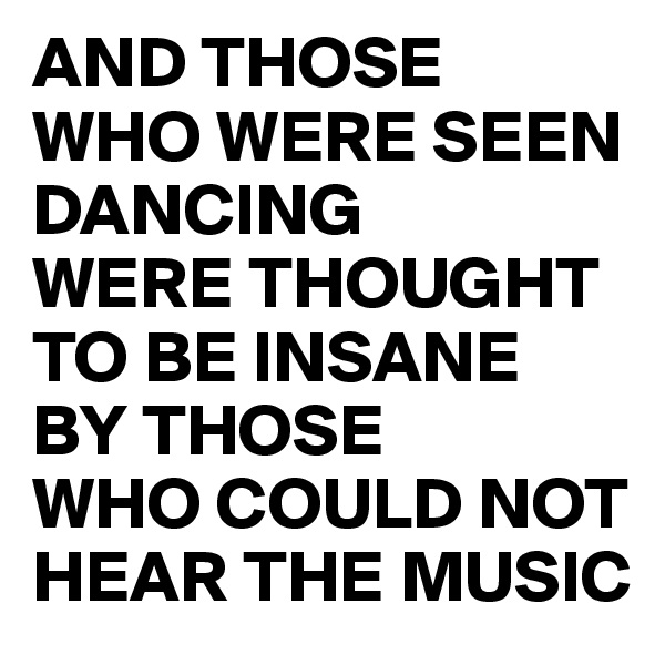 AND THOSE 
WHO WERE SEEN DANCING 
WERE THOUGHT TO BE INSANE 
BY THOSE 
WHO COULD NOT HEAR THE MUSIC