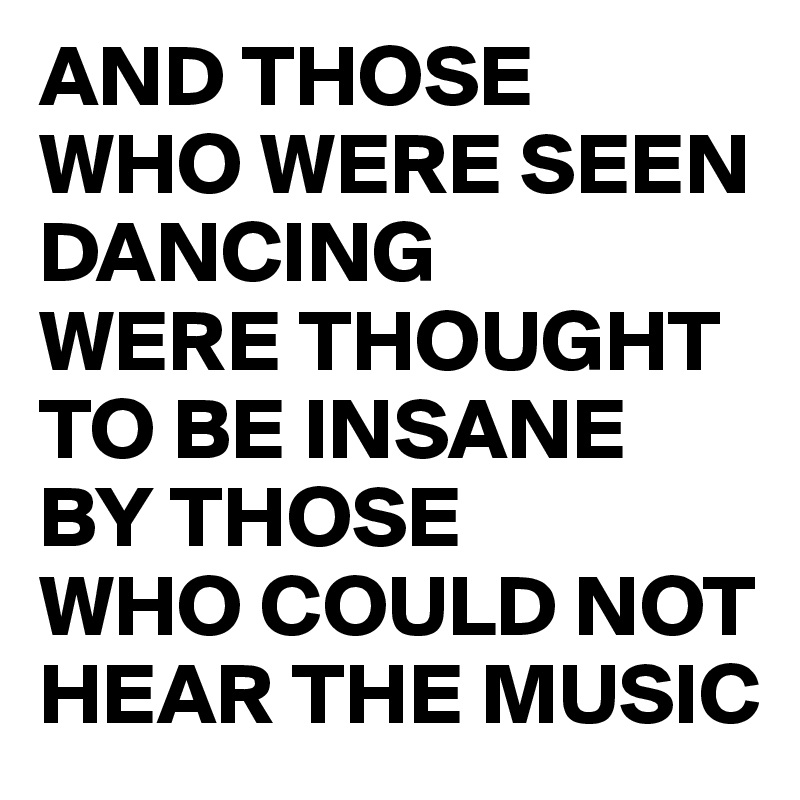 AND THOSE 
WHO WERE SEEN DANCING 
WERE THOUGHT TO BE INSANE 
BY THOSE 
WHO COULD NOT HEAR THE MUSIC