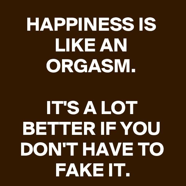 HAPPINESS IS LIKE AN ORGASM.

IT'S A LOT BETTER IF YOU DON'T HAVE TO FAKE IT.