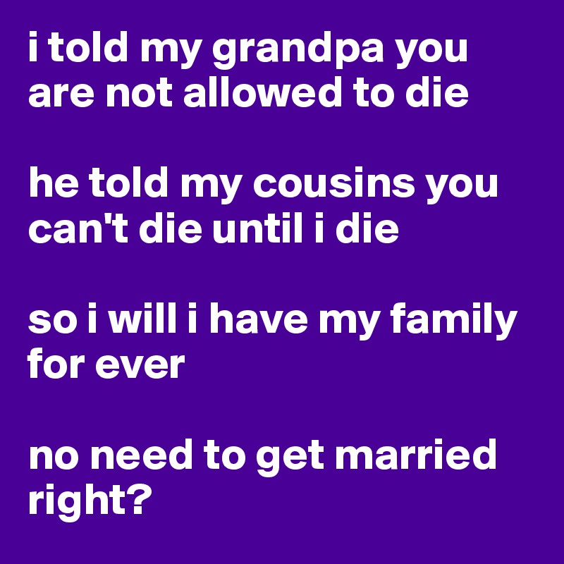 i told my grandpa you are not allowed to die 

he told my cousins you can't die until i die

so i will i have my family for ever 

no need to get married right?