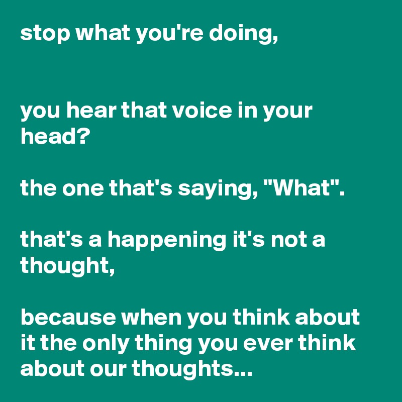 stop what you're doing,


you hear that voice in your head?

the one that's saying, "What".

that's a happening it's not a thought,

because when you think about it the only thing you ever think about our thoughts...