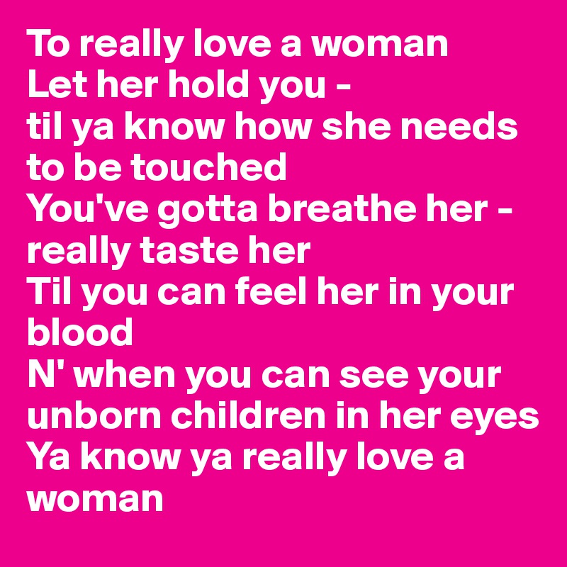 To really love a woman 
Let her hold you - 
til ya know how she needs to be touched 
You've gotta breathe her - really taste her 
Til you can feel her in your blood 
N' when you can see your unborn children in her eyes 
Ya know ya really love a woman 