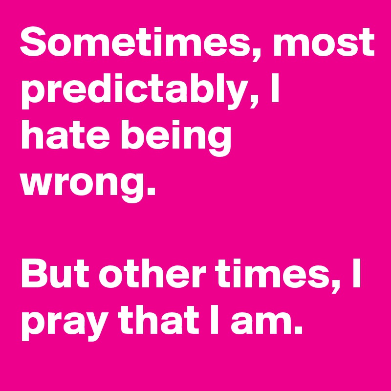 Sometimes, most predictably, I hate being wrong.

But other times, I pray that I am.
